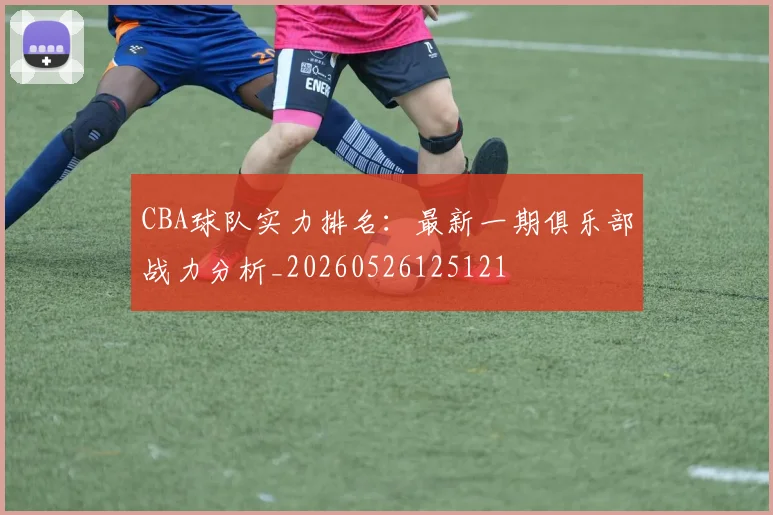 CBA球队实力排名:最新一期俱乐部战力分析_20260526125121